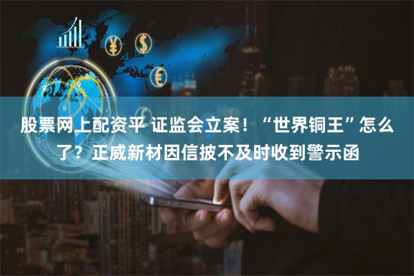 股票网上配资平 证监会立案!“世界铜王”怎么了?正威新材因信披不及时收到警示函