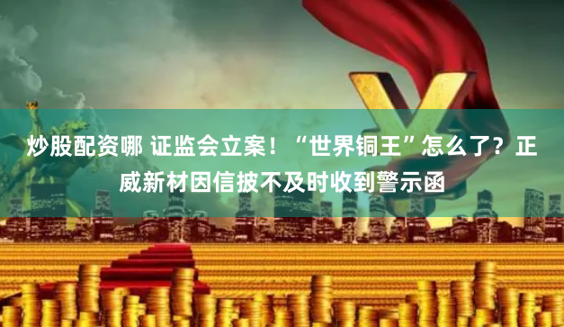 炒股配资哪 证监会立案！“世界铜王”怎么了？正威新材因信披不及时收到警示函