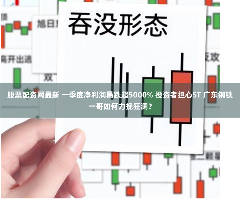 股票配资网最新 一季度净利润暴跌超5000% 投资者担心ST 广东钢铁一哥如何力挽狂澜?
