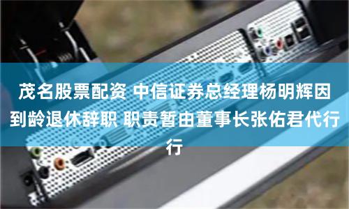 茂名股票配资 中信证券总经理杨明辉因到龄退休辞职 职责暂由董事长张佑君代行
