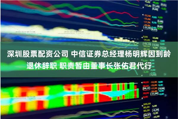 深圳股票配资公司 中信证券总经理杨明辉因到龄退休辞职 职责暂由董事长张佑君代行