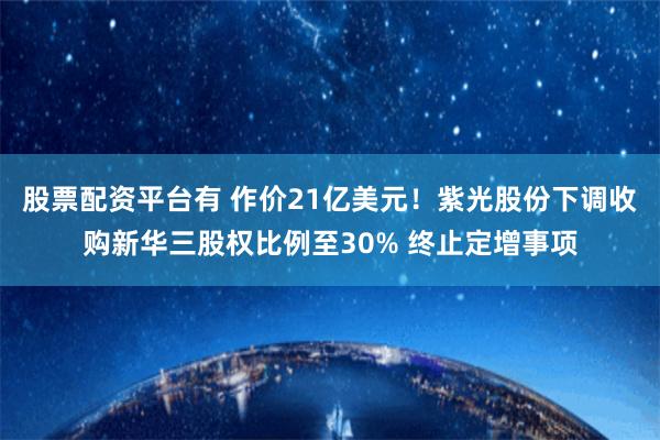 股票配资平台有 作价21亿美元！紫光股份下调收购新华三股权比例至30% 终止定增事项