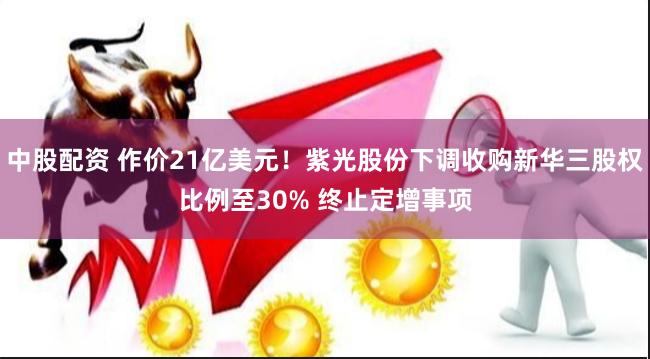 中股配资 作价21亿美元!紫光股份下调收购新华三股权比例至30% 终止定增事项