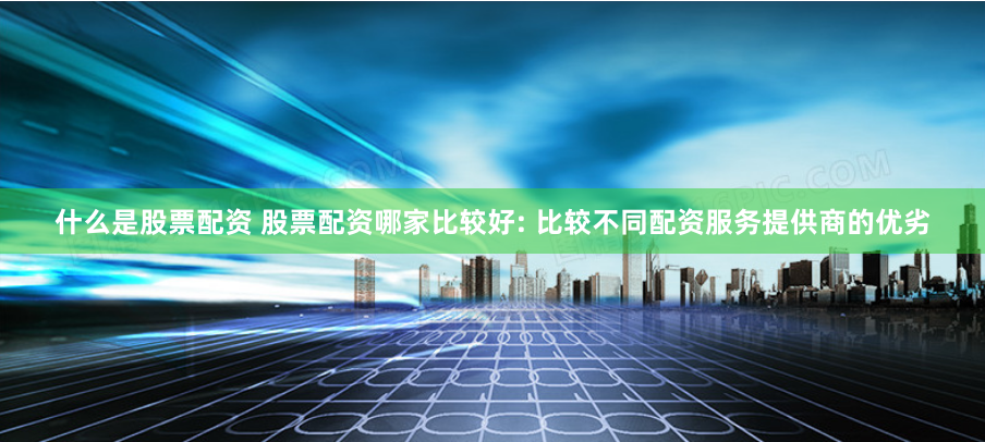 什么是股票配资 股票配资哪家比较好: 比较不同配资服务提供商的优劣