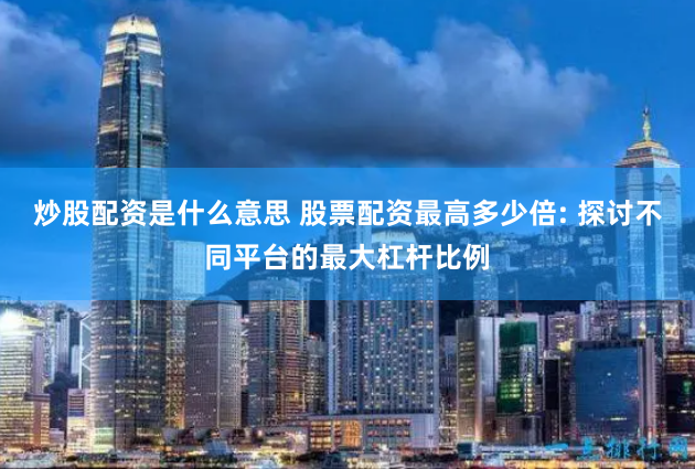 炒股配资是什么意思 股票配资最高多少倍: 探讨不同平台的最大杠杆比例