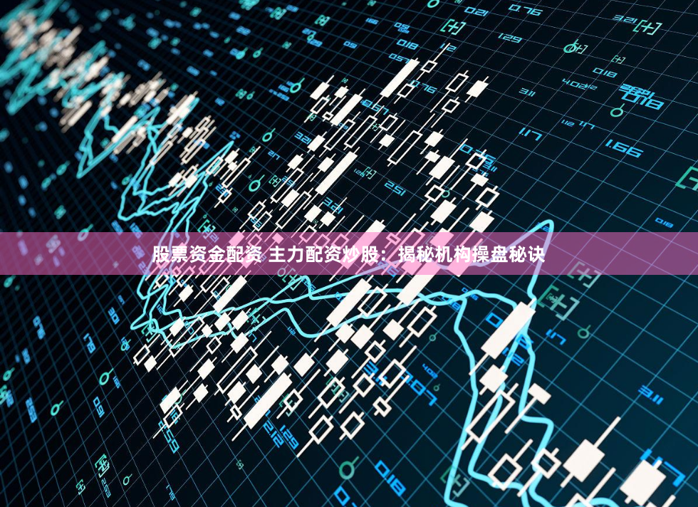 股票资金配资 主力配资炒股：揭秘机构操盘秘诀