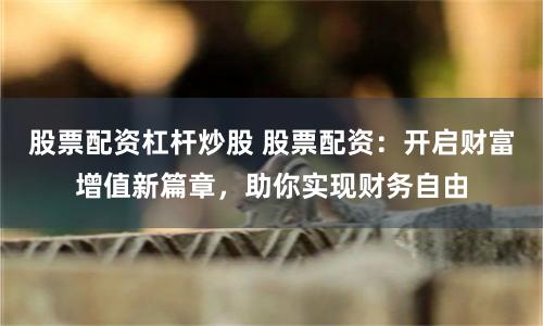 股票配资杠杆炒股 股票配资:开启财富增值新篇章,助你实现财务自由