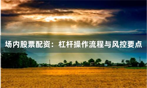场内股票配资：杠杆操作流程与风控要点